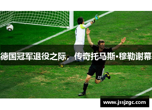 德国冠军退役之际，传奇托马斯·穆勒谢幕