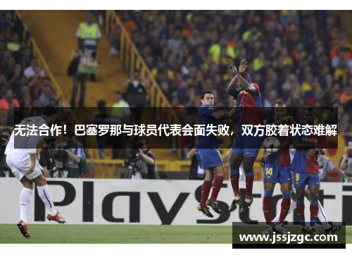 无法合作！巴塞罗那与球员代表会面失败，双方胶着状态难解