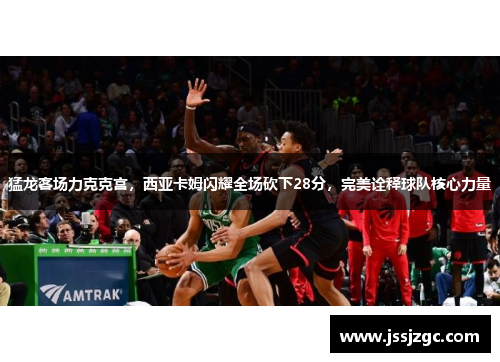 猛龙客场力克克宫，西亚卡姆闪耀全场砍下28分，完美诠释球队核心力量